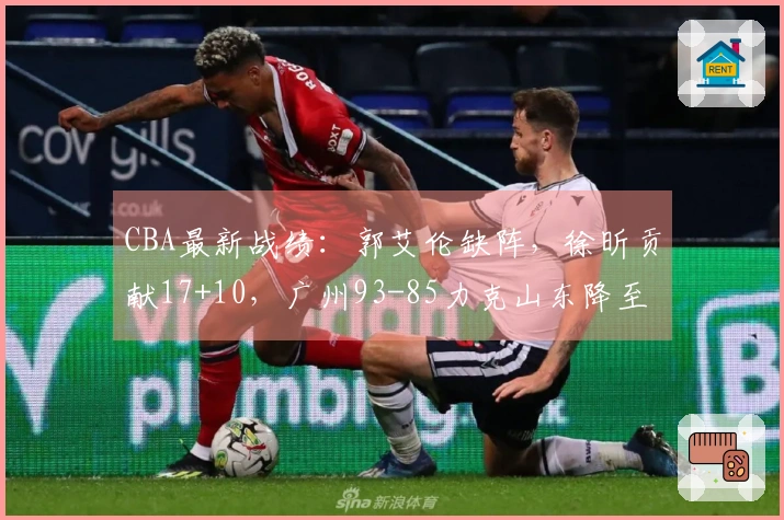 CBA最新战绩：郭艾伦缺阵，徐昕贡献17+10，广州93-85力克山东降至第11位