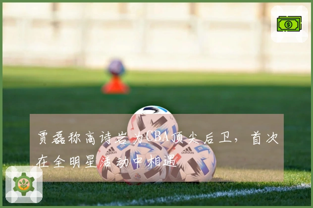 贾磊称高诗岩为CBA顶尖后卫，首次在全明星活动中相遇