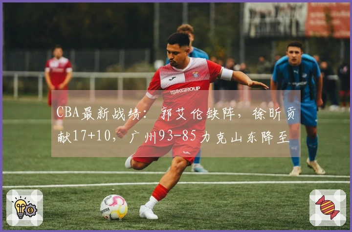 CBA最新战绩：郭艾伦缺阵，徐昕贡献17+10，广州93-85力克山东降至第11位