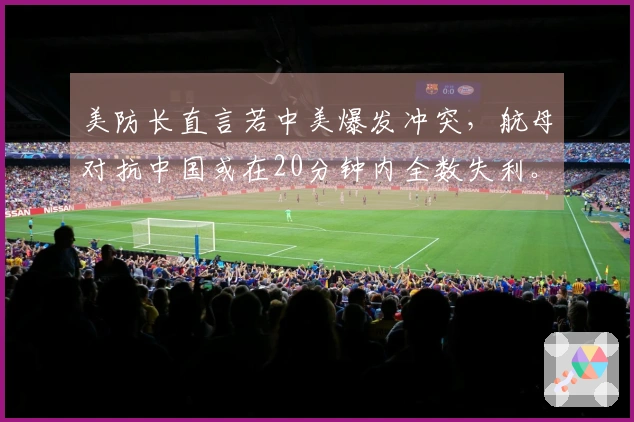 美防长直言若中美爆发冲突，航母对抗中国或在20分钟内全数失利。