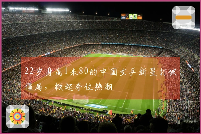 22岁身高1米80的中国女乒新星打破僵局，掀起夺位热潮