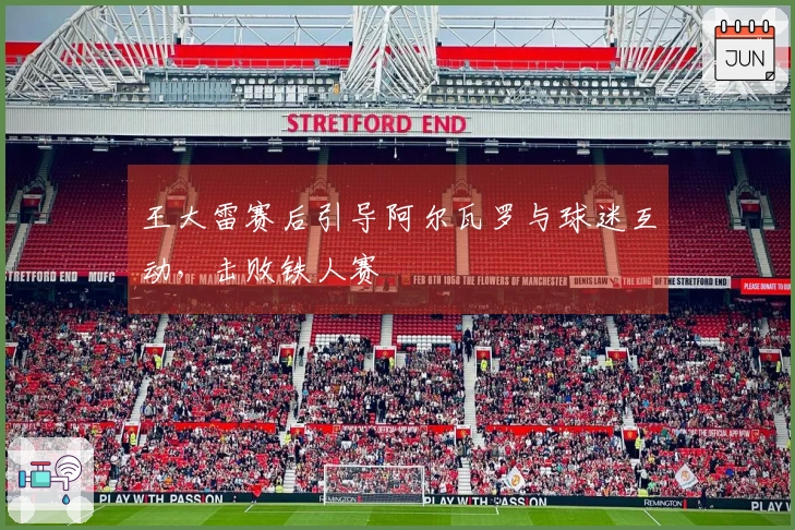 王大雷赛后引导阿尔瓦罗与球迷互动，击败铁人赛