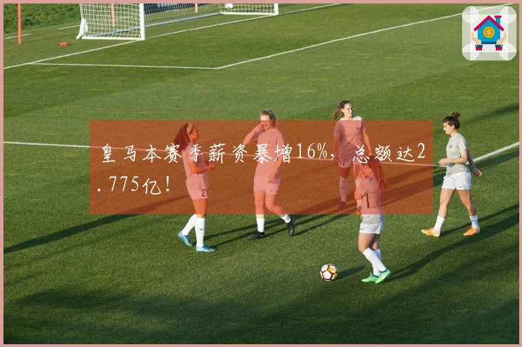 皇马本赛季薪资暴增16%，总额达2.775亿！