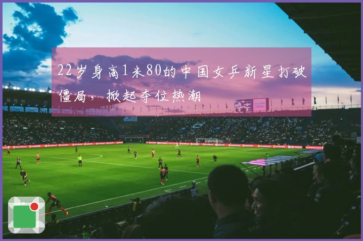 22岁身高1米80的中国女乒新星打破僵局，掀起夺位热潮