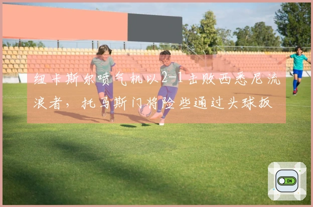 纽卡斯尔喷气机以2-1击败西悉尼流浪者，托马斯门将险些通过头球扳平