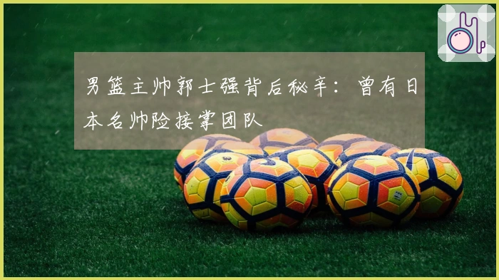 男篮主帅郭士强背后秘辛：曾有日本名帅险接掌团队