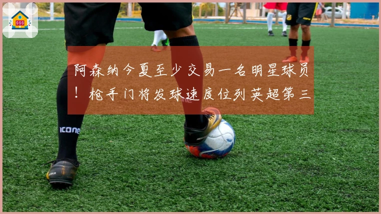 阿森纳今夏至少交易一名明星球员！枪手门将发球速度位列英超第三