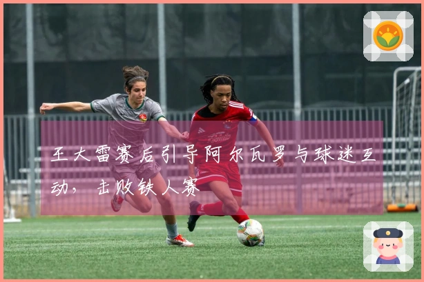 王大雷赛后引导阿尔瓦罗与球迷互动，击败铁人赛