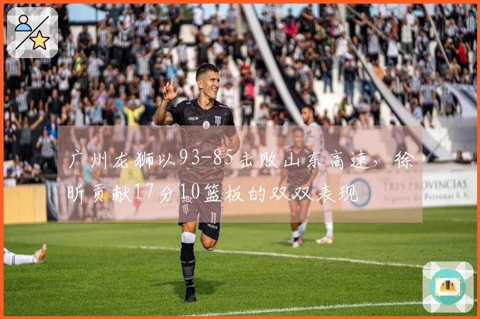 广州龙狮以93-85击败山东高速，徐昕贡献17分10篮板的双双表现