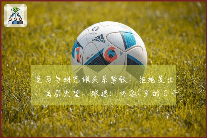 皇马与姆巴佩关系紧张！拒绝复出，高层失望，球迷：怀念C罗的日子了