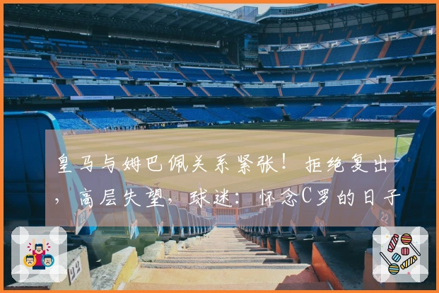 皇马与姆巴佩关系紧张！拒绝复出，高层失望，球迷：怀念C罗的日子了
