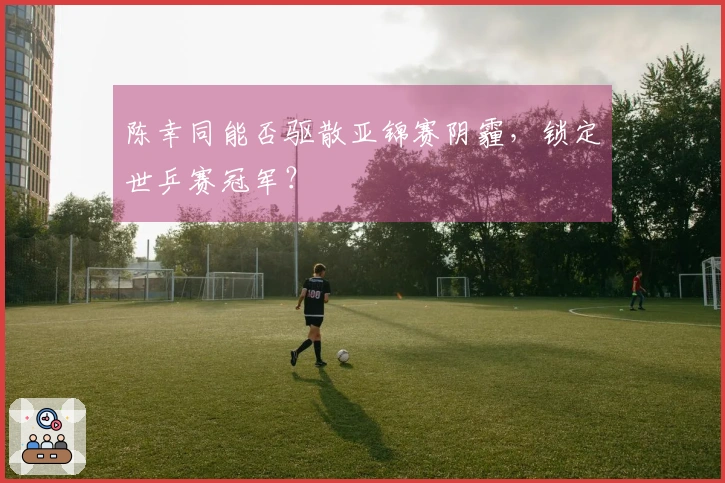陈幸同能否驱散亚锦赛阴霾，锁定世乒赛冠军？