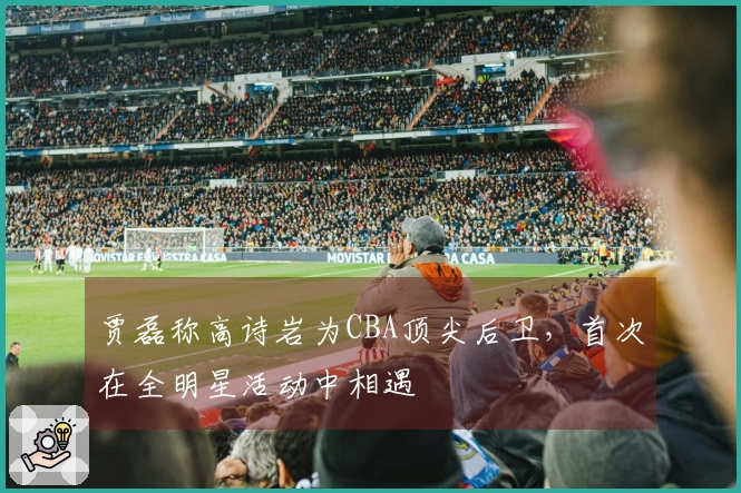 贾磊称高诗岩为CBA顶尖后卫，首次在全明星活动中相遇