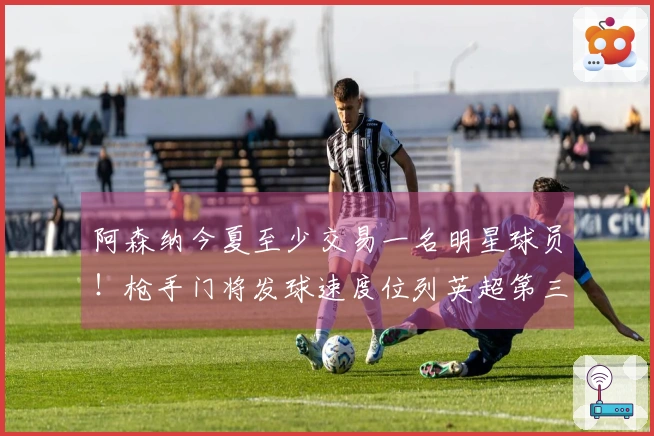 阿森纳今夏至少交易一名明星球员！枪手门将发球速度位列英超第三