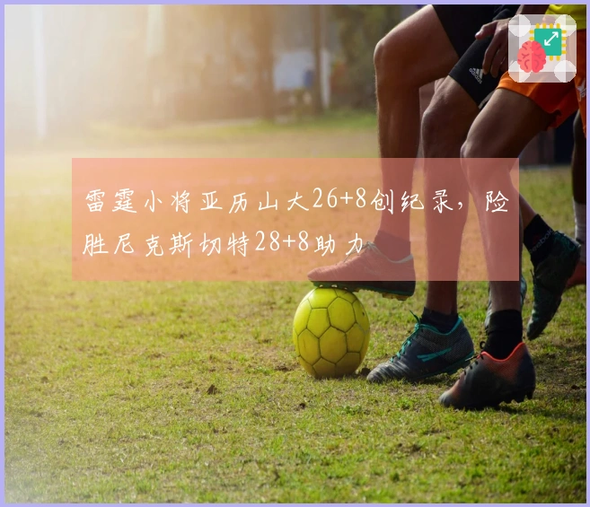 雷霆小将亚历山大26+8创纪录，险胜尼克斯切特28+8助力