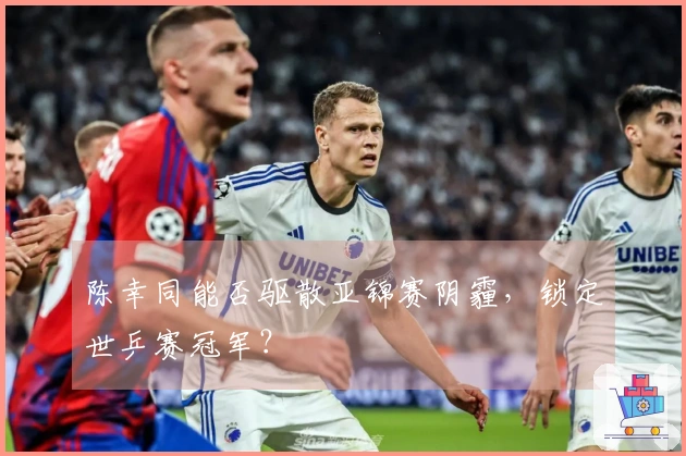 陈幸同能否驱散亚锦赛阴霾，锁定世乒赛冠军？